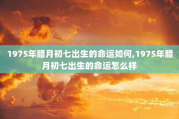 1975年腊月初七出生的命运如何,1975年腊月初七出生的命运怎么样