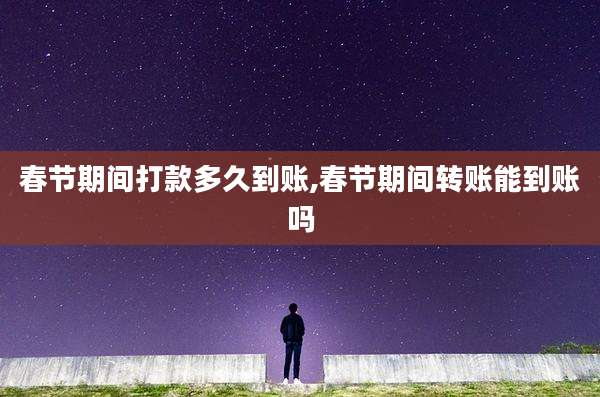 春节期间打款多久到账,春节期间转账能到账吗