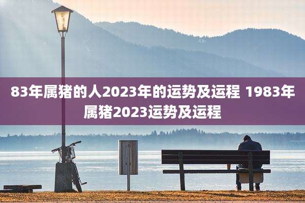 83年属猪的人2023年的运势及运程 1983年属猪2023运势及运程