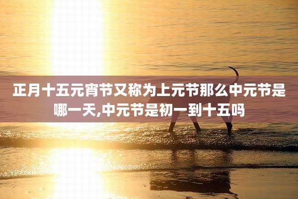 正月十五元宵节又称为上元节那么中元节是哪一天,中元节是初一到十五吗