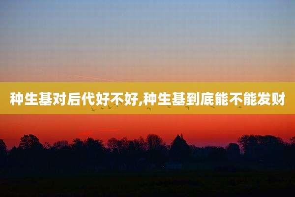 种生基对后代好不好,种生基到底能不能发财