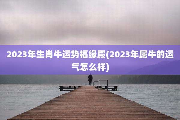 2023年生肖牛运势福缘殿(2023年属牛的运气怎么样)