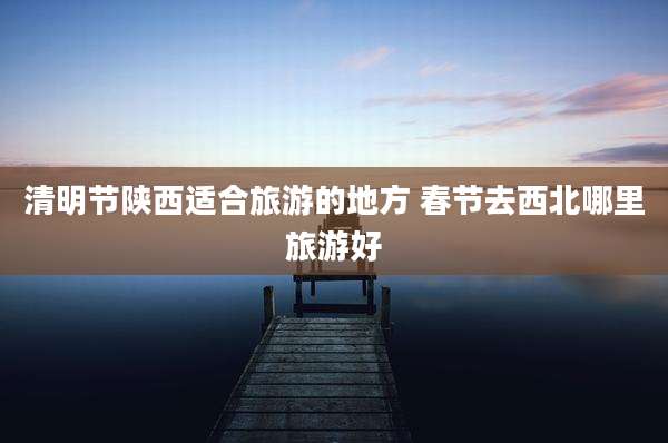 清明节陕西适合旅游的地方 春节去西北哪里旅游好