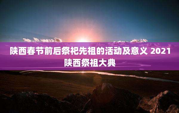 陕西春节前后祭祀先祖的活动及意义 2021陕西祭祖大典