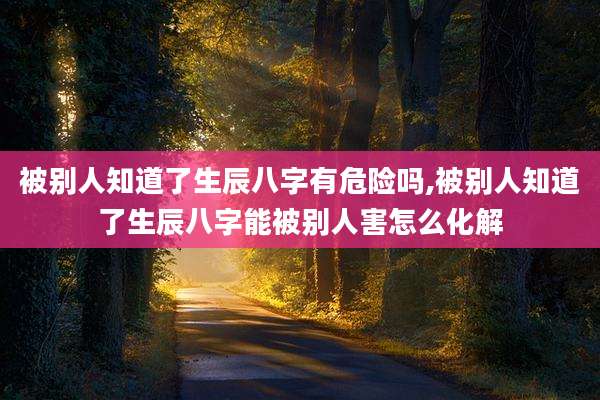 被别人知道了生辰八字有危险吗,被别人知道了生辰八字能被别人害怎么化解