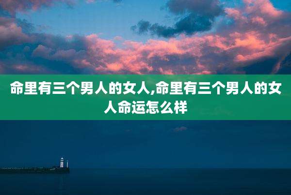 命里有三个男人的女人,命里有三个男人的女人命运怎么样