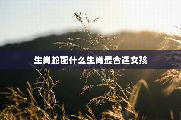 生肖蛇配什么生肖最合适女孩