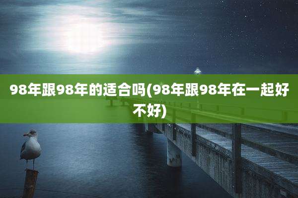 98年跟98年的适合吗(98年跟98年在一起好不好)