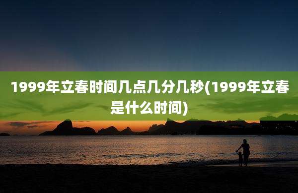 1999年立春时间几点几分几秒(1999年立春是什么时间)
