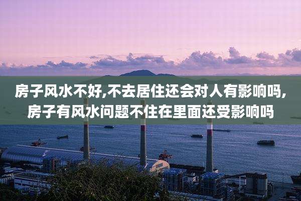 房子风水不好,不去居住还会对人有影响吗,房子有风水问题不住在里面还受影响吗