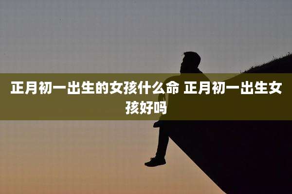 正月初一出生的女孩什么命 正月初一出生女孩好吗
