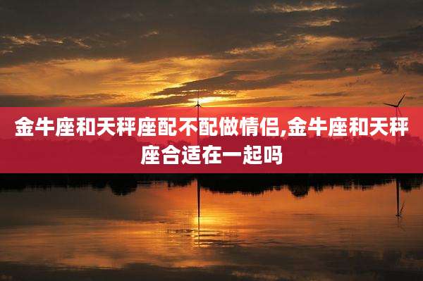 金牛座和天秤座配不配做情侣,金牛座和天秤座合适在一起吗