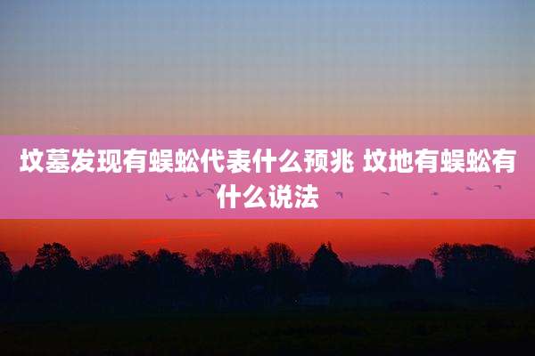 坟墓发现有蜈蚣代表什么预兆 坟地有蜈蚣有什么说法