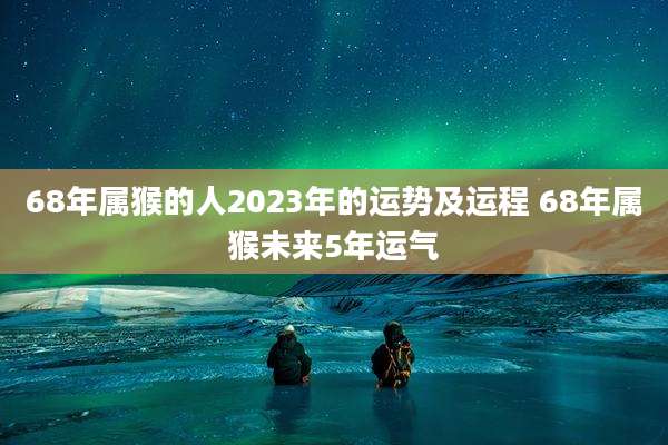 68年属猴的人2023年的运势及运程 68年属猴未来5年运气