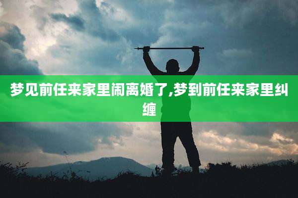 梦见前任来家里闹离婚了,梦到前任来家里纠缠