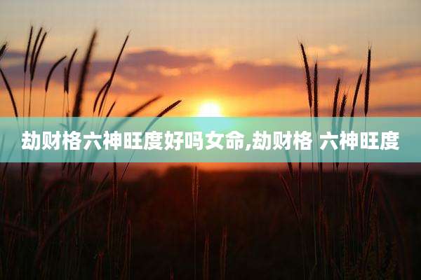 劫财格六神旺度好吗女命,劫财格 六神旺度