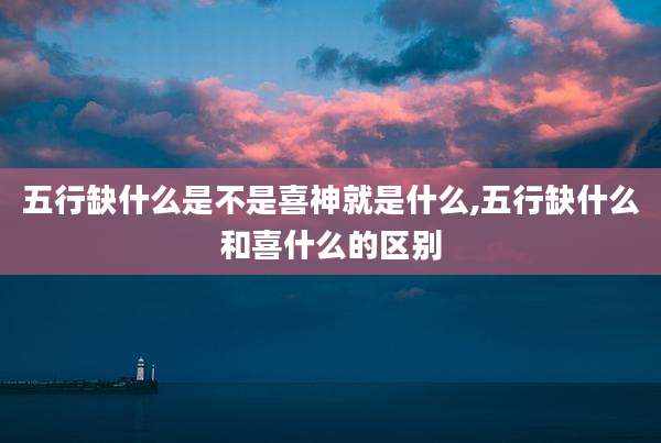 五行缺什么是不是喜神就是什么,五行缺什么和喜什么的区别