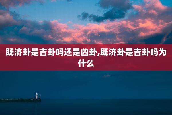 既济卦是吉卦吗还是凶卦,既济卦是吉卦吗为什么