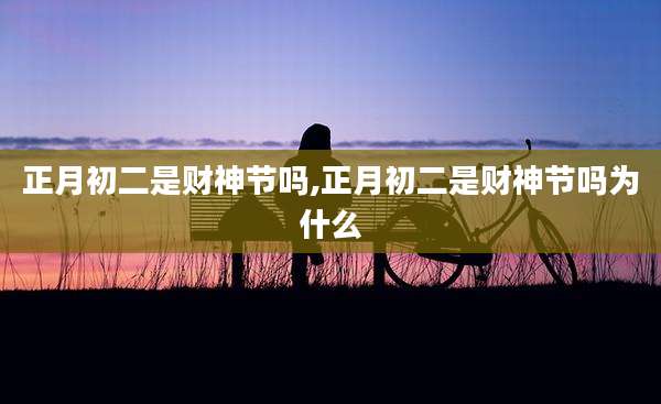 正月初二是财神节吗,正月初二是财神节吗为什么