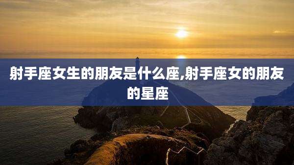 射手座女生的朋友是什么座,射手座女的朋友的星座