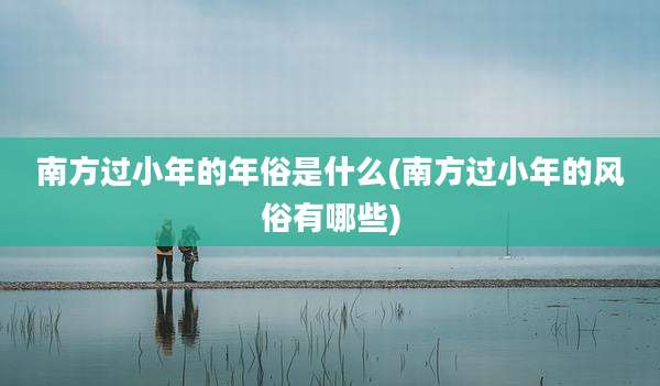 南方过小年的年俗是什么(南方过小年的风俗有哪些)