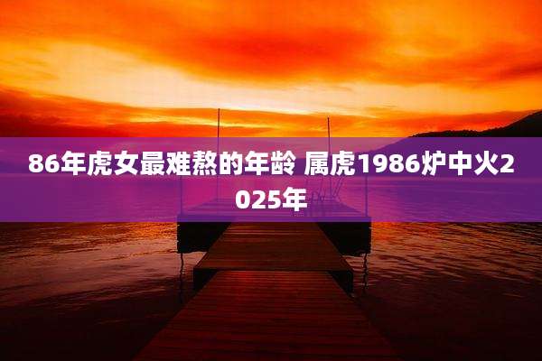 86年虎女最难熬的年龄 属虎1986炉中火2025年