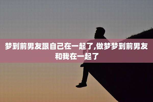 梦到前男友跟自己在一起了,做梦梦到前男友和我在一起了