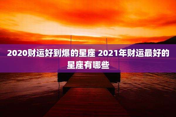2020财运好到爆的星座 2021年财运最好的星座有哪些