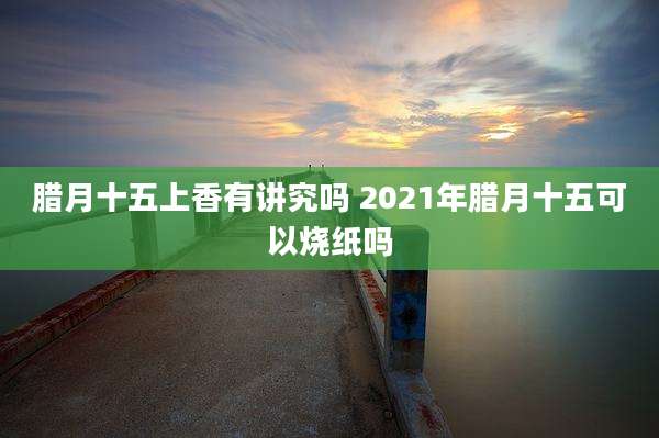 腊月十五上香有讲究吗 2021年腊月十五可以烧纸吗