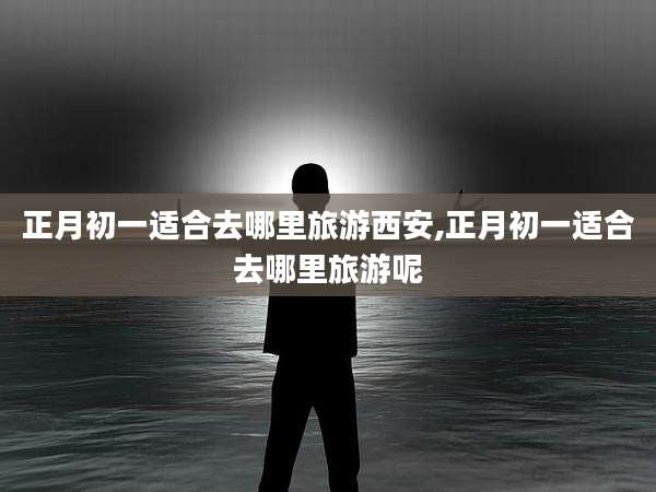 正月初一适合去哪里旅游西安,正月初一适合去哪里旅游呢