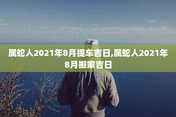 属蛇人2021年8月提车吉日,属蛇人2021年8月搬家吉日