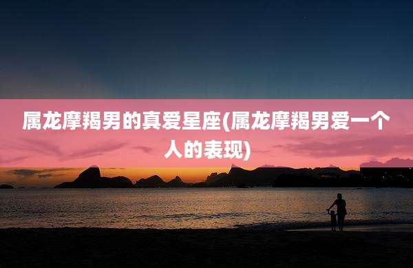 属龙摩羯男的真爱星座(属龙摩羯男爱一个人的表现)