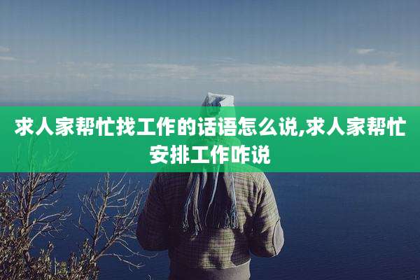 求人家帮忙找工作的话语怎么说,求人家帮忙安排工作咋说