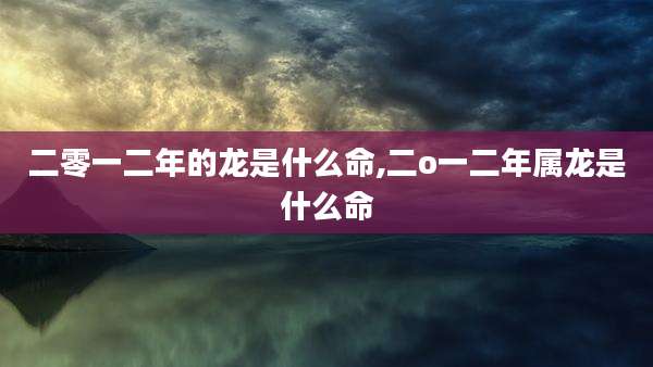 二零一二年的龙是什么命,二o一二年属龙是什么命