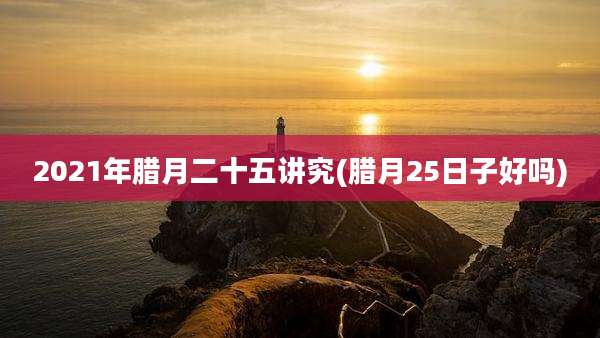 2021年腊月二十五讲究(腊月25日子好吗)
