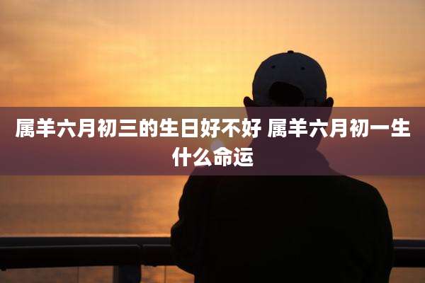 属羊六月初三的生日好不好 属羊六月初一生什么命运
