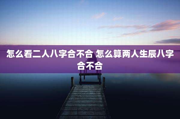 怎么看二人八字合不合 怎么算两人生辰八字合不合