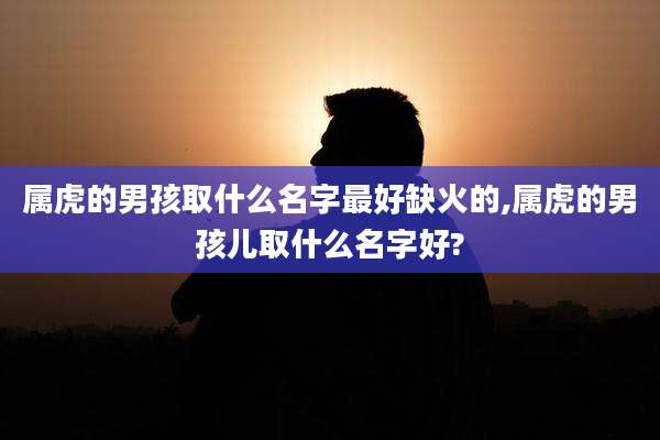 属虎的男孩取什么名字最好缺火的,属虎的男孩儿取什么名字好?