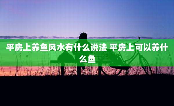 平房上养鱼风水有什么说法 平房上可以养什么鱼