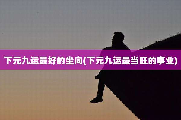 下元九运最好的坐向(下元九运最当旺的事业)
