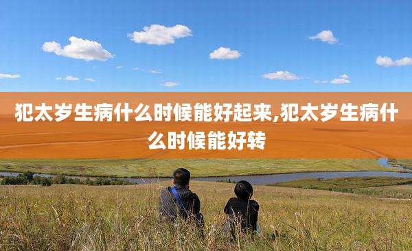 犯太岁生病什么时候能好起来,犯太岁生病什么时候能好转