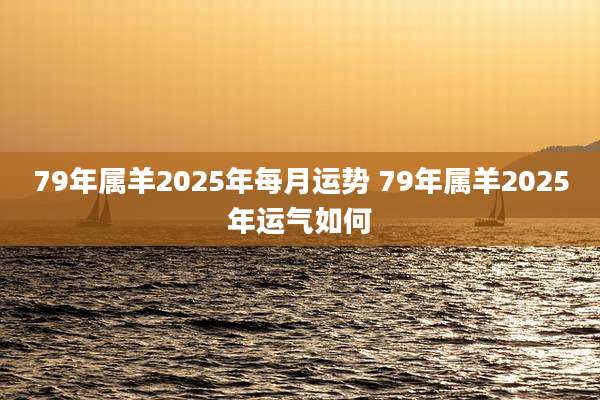 79年属羊2025年每月运势 79年属羊2025年运气如何