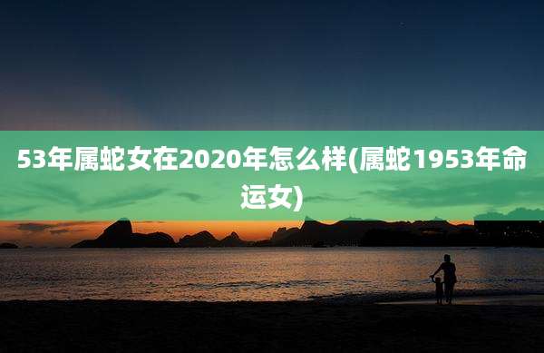 53年属蛇女在2020年怎么样(属蛇1953年命运女)