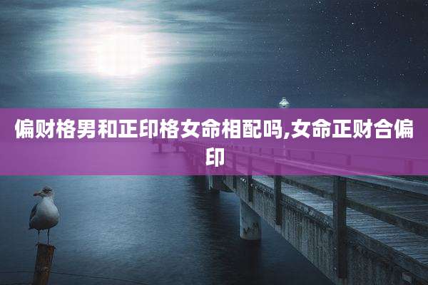 偏财格男和正印格女命相配吗,女命正财合偏印