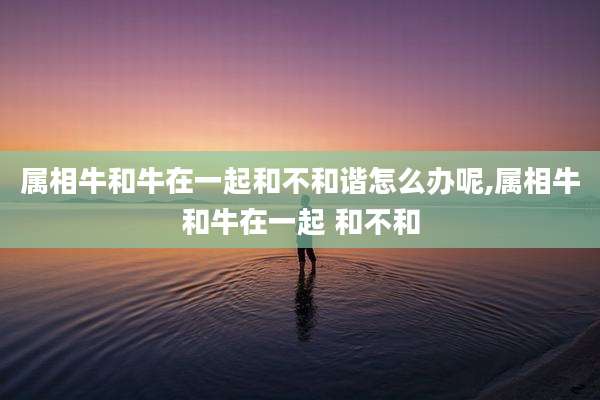 属相牛和牛在一起和不和谐怎么办呢,属相牛和牛在一起 和不和