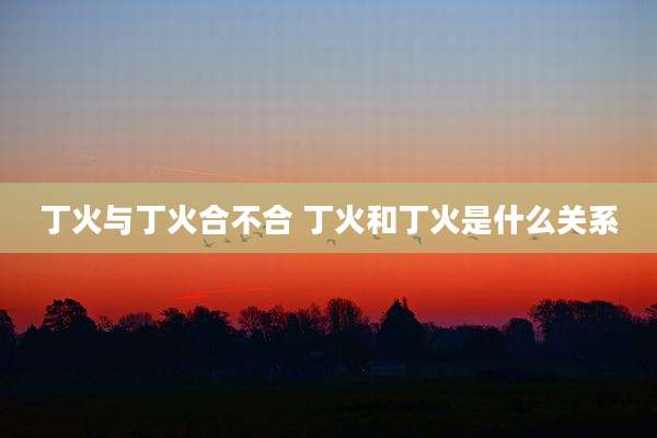 丁火与丁火合不合 丁火和丁火是什么关系
