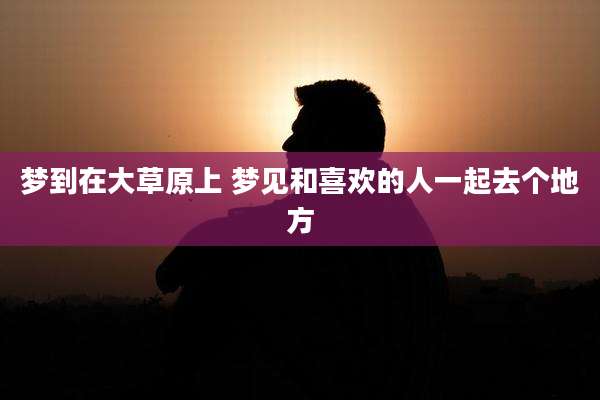 梦到在大草原上 梦见和喜欢的人一起去个地方