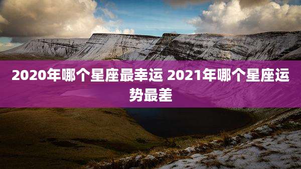 2020年哪个星座最幸运 2021年哪个星座运势最差