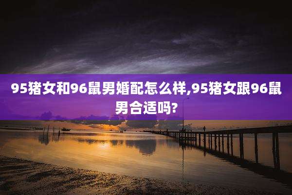 95猪女和96鼠男婚配怎么样,95猪女跟96鼠男合适吗?