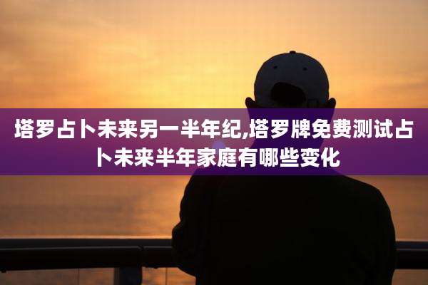 塔罗占卜未来另一半年纪,塔罗牌免费测试占卜未来半年家庭有哪些变化